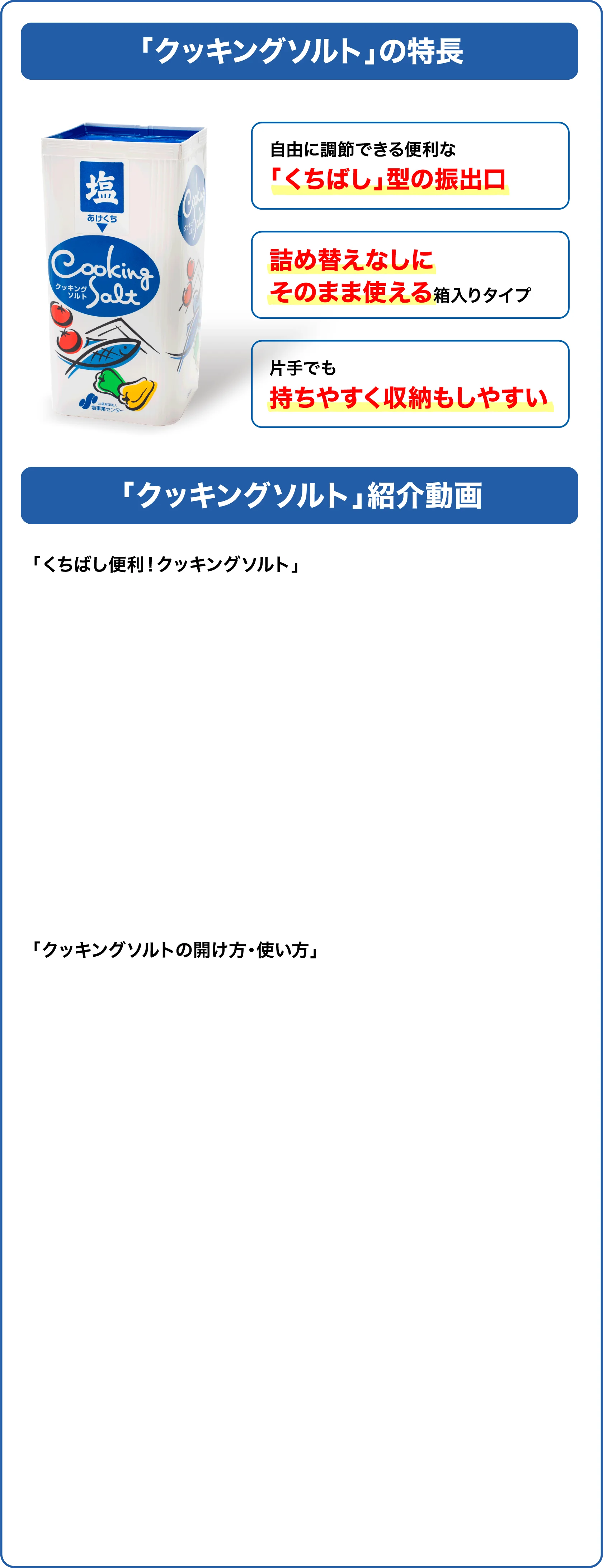 「クッキングソルト」の特長。自由に調節できる便利な「くちばし」型の振出口。詰め替えなしにそのまま使える箱入りタイプ。片手でも持ちやすく収納もしやすい。「クッキングソルト」紹介動画。
